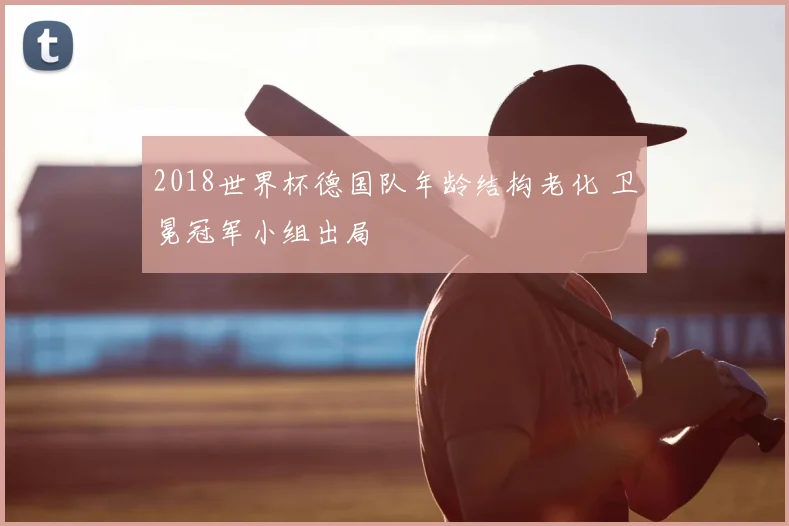 2018世界杯德国队年龄结构老化 卫冕冠军小组出局