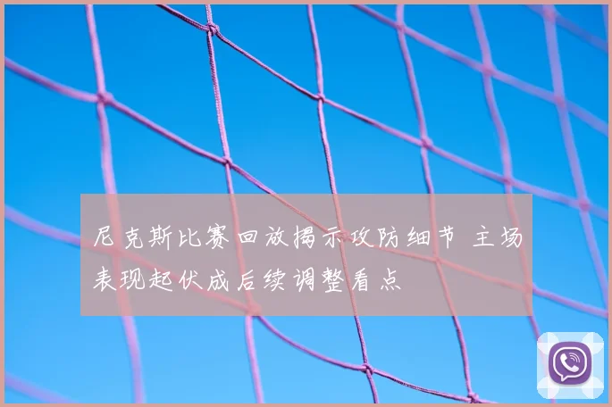 尼克斯比赛回放揭示攻防细节 主场表现起伏成后续调整看点