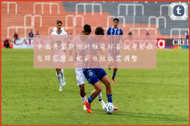 中国男篮斯坦科维奇杯备战考察报告阵容磨合收获与短板需调整