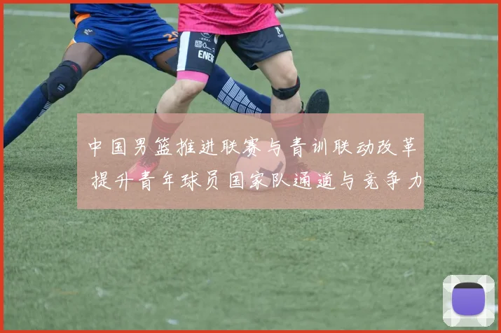 中国男篮推进联赛与青训联动改革 提升青年球员国家队通道与竞争力
