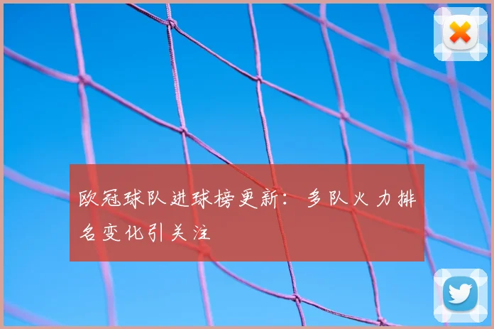 欧冠球队进球榜更新:多队火力排名变化引关注