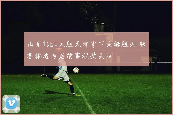 山东4比1大胜天津拿下关键胜利 联赛排名与后续赛程受关注