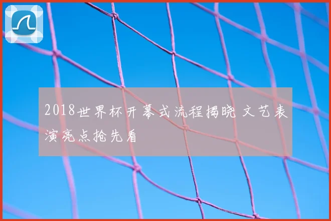 2018世界杯开幕式流程揭晓 文艺表演亮点抢先看
