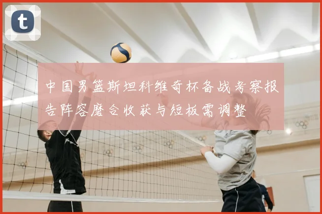 中国男篮斯坦科维奇杯备战考察报告阵容磨合收获与短板需调整