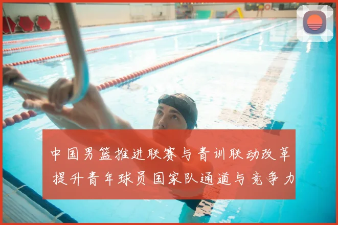 中国男篮推进联赛与青训联动改革 提升青年球员国家队通道与竞争力