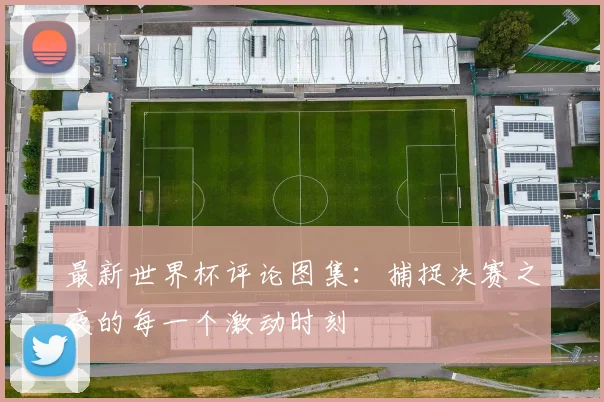 最新世界杯评论图集：捕捉决赛之夜的每一个激动时刻