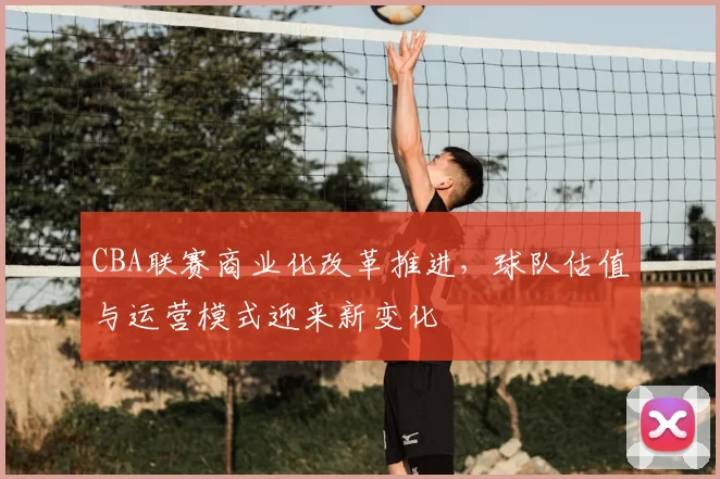 CBA联赛商业化改革推进，球队估值与运营模式迎来新变化