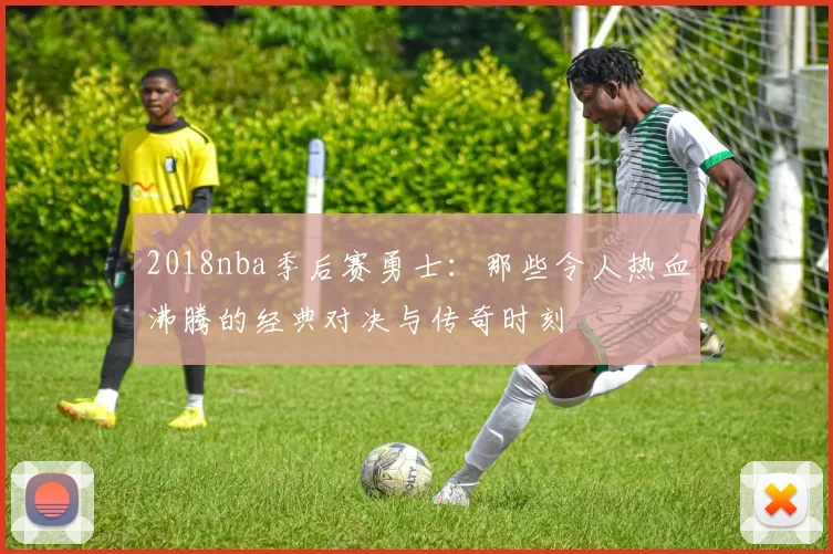 2018nba季后赛勇士：那些令人热血沸腾的经典对决与传奇时刻