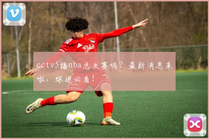 cctv5播nba总决赛吗？最新消息来啦，球迷必看！