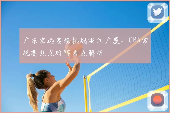 广东宏远客场挑战浙江广厦，CBA常规赛焦点对阵看点解析