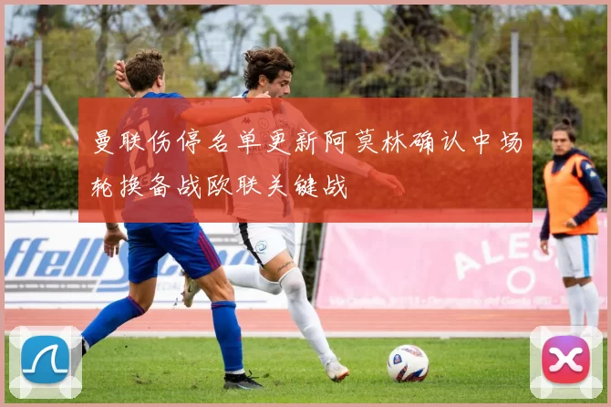 曼联伤停名单更新阿莫林确认中场轮换备战欧联关键战