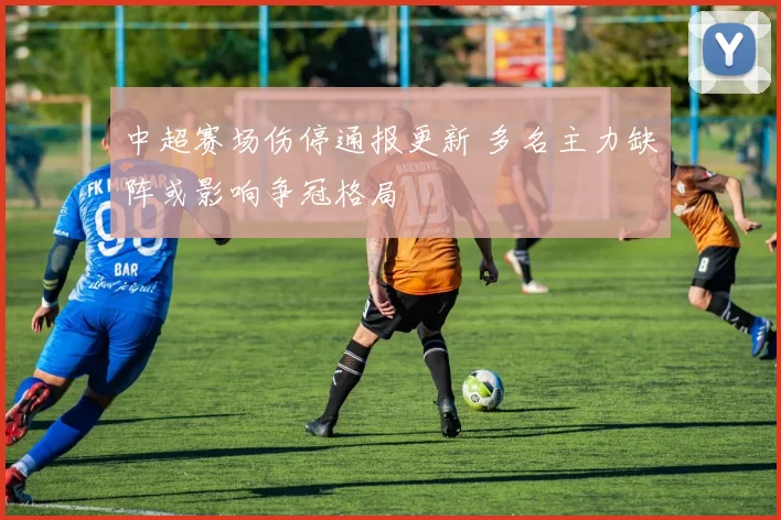 中超赛场伤停通报更新 多名主力缺阵或影响争冠格局