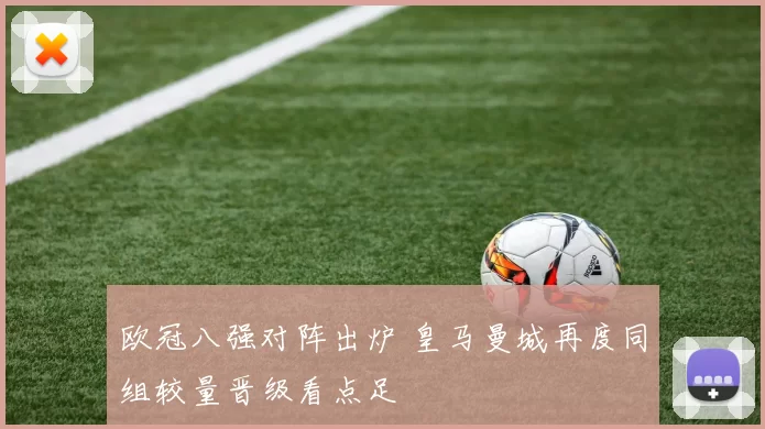 欧冠八强对阵出炉 皇马曼城再度同组较量晋级看点足