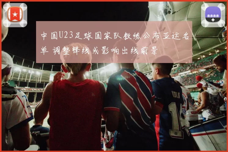 中国U23足球国家队教练公布亚运名单 调整锋线或影响出线前景