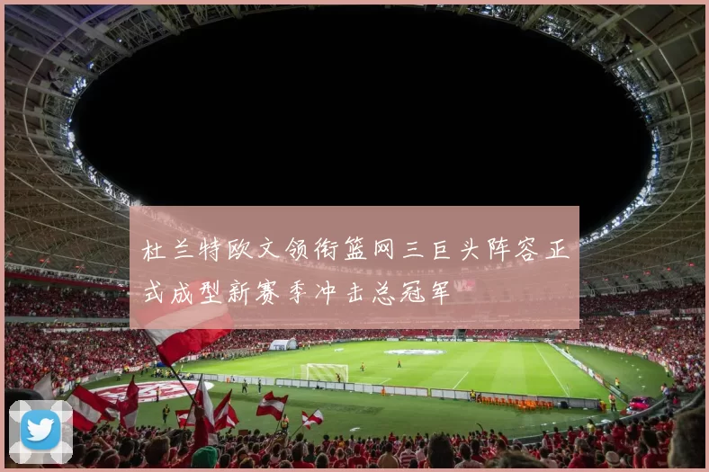 杜兰特欧文领衔篮网三巨头阵容正式成型新赛季冲击总冠军