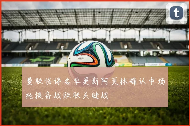 曼联伤停名单更新阿莫林确认中场轮换备战欧联关键战