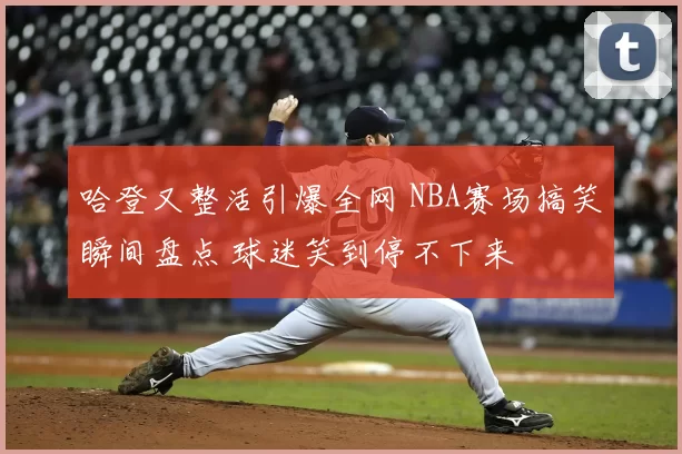 哈登又整活引爆全网 NBA赛场搞笑瞬间盘点 球迷笑到停不下来