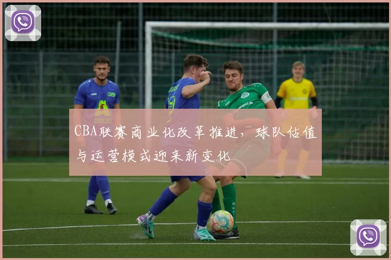 CBA联赛商业化改革推进，球队估值与运营模式迎来新变化