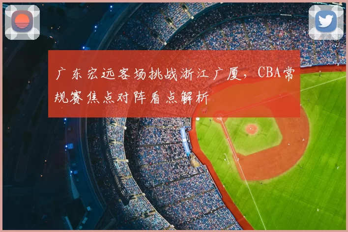 广东宏远客场挑战浙江广厦，CBA常规赛焦点对阵看点解析
