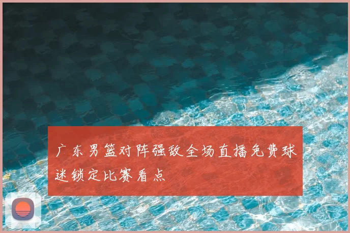 广东男篮对阵强敌全场直播免费球迷锁定比赛看点