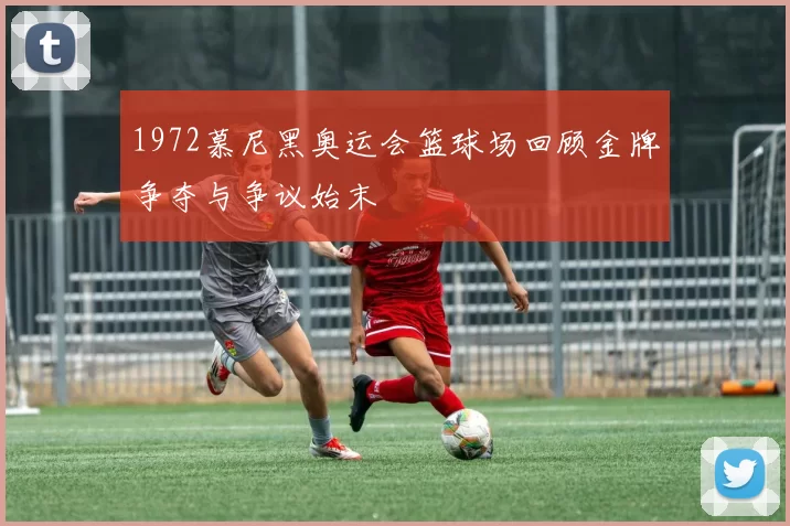 1972慕尼黑奥运会篮球场回顾金牌争夺与争议始末