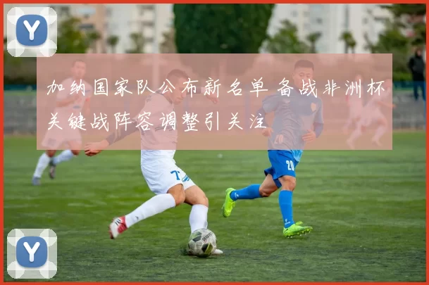 加纳国家队公布新名单 备战非洲杯关键战阵容调整引关注