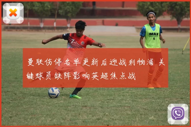 曼联伤停名单更新后迎战利物浦 关键球员缺阵影响英超焦点战