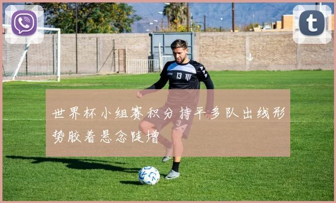 世界杯小组赛积分持平多队出线形势胶着悬念陡增