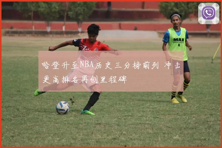 哈登升至NBA历史三分榜前列 冲击更高排名再创里程碑