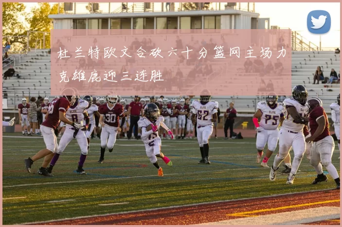 杜兰特欧文合砍六十分篮网主场力克雄鹿迎三连胜