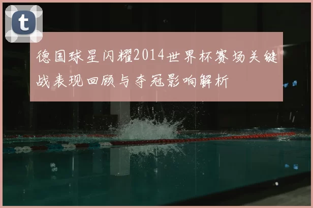 德国球星闪耀2014世界杯赛场关键战表现回顾与夺冠影响解析