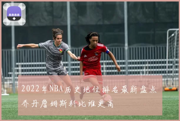 2022年NBA历史地位排名最新盘点 乔丹詹姆斯科比谁更高