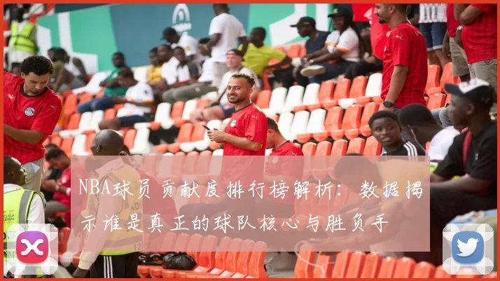 NBA球员贡献度排行榜解析：数据揭示谁是真正的球队核心与胜负手