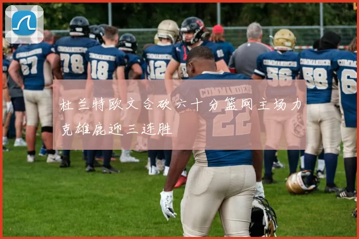 杜兰特欧文合砍六十分篮网主场力克雄鹿迎三连胜