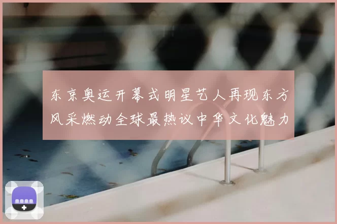 东京奥运开幕式明星艺人再现东方风采燃动全球最热议中华文化魅力