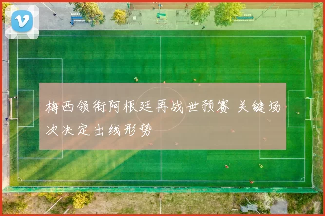 梅西领衔阿根廷再战世预赛 关键场次决定出线形势