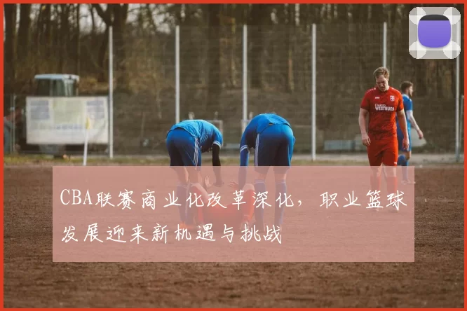 CBA联赛商业化改革深化，职业篮球发展迎来新机遇与挑战