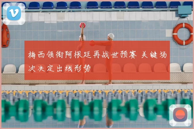 梅西领衔阿根廷再战世预赛 关键场次决定出线形势