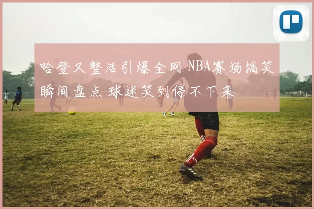 哈登又整活引爆全网 NBA赛场搞笑瞬间盘点 球迷笑到停不下来