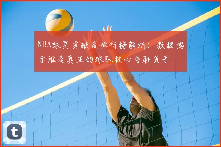 NBA球员贡献度排行榜解析：数据揭示谁是真正的球队核心与胜负手