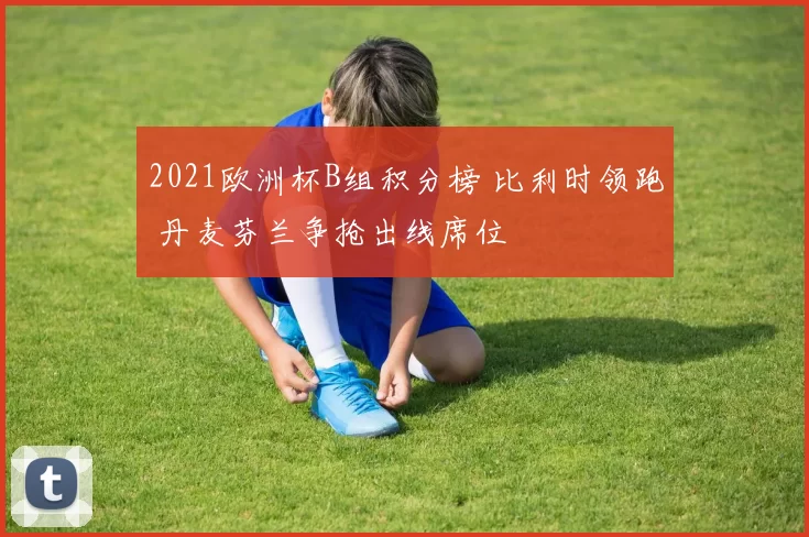 2021欧洲杯B组积分榜 比利时领跑 丹麦芬兰争抢出线席位