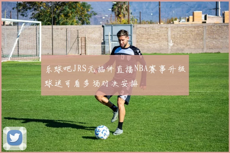 乐球吧JRS无插件直播NBA赛事升级球迷可看多场对决安排