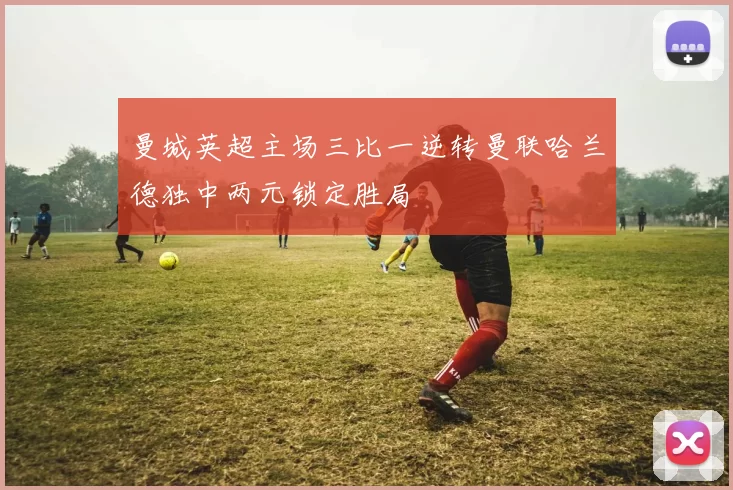 曼城英超主场三比一逆转曼联哈兰德独中两元锁定胜局