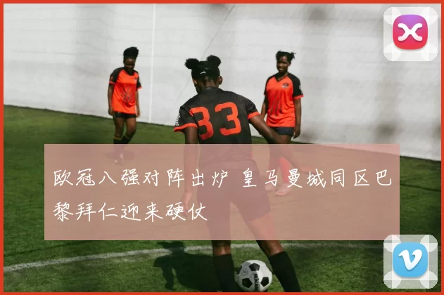 欧冠八强对阵出炉 皇马曼城同区巴黎拜仁迎来硬仗