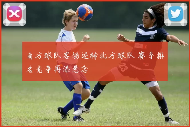 南方球队客场逆转北方球队 赛季排名竞争再添悬念