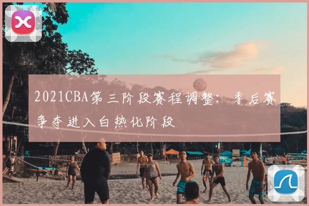 2021CBA第三阶段赛程调整：季后赛争夺进入白热化阶段