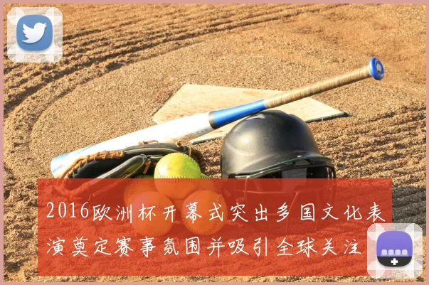 2016欧洲杯开幕式突出多国文化表演奠定赛事氛围并吸引全球关注