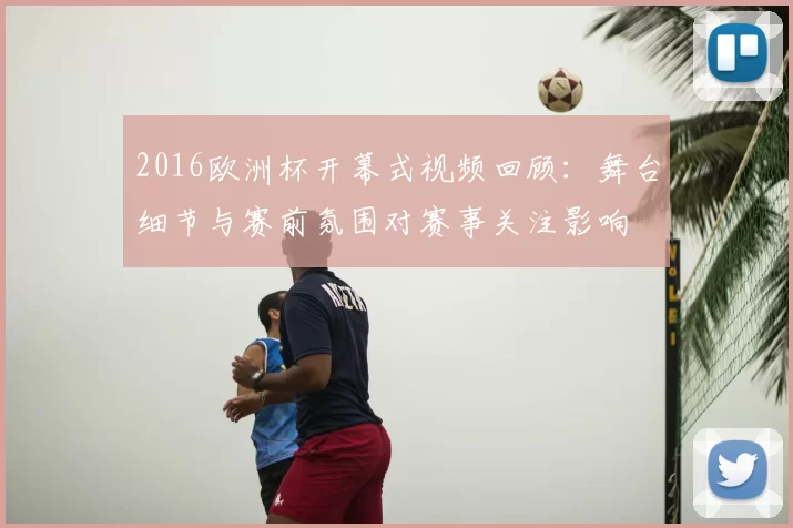 2016欧洲杯开幕式视频回顾:舞台细节与赛前氛围对赛事关注影响