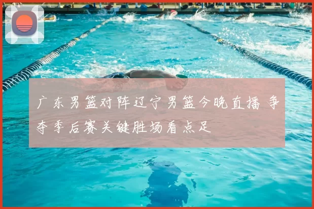 广东男篮对阵辽宁男篮今晚直播 争夺季后赛关键胜场看点足