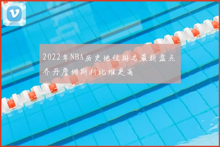 2022年NBA历史地位排名最新盘点 乔丹詹姆斯科比谁更高